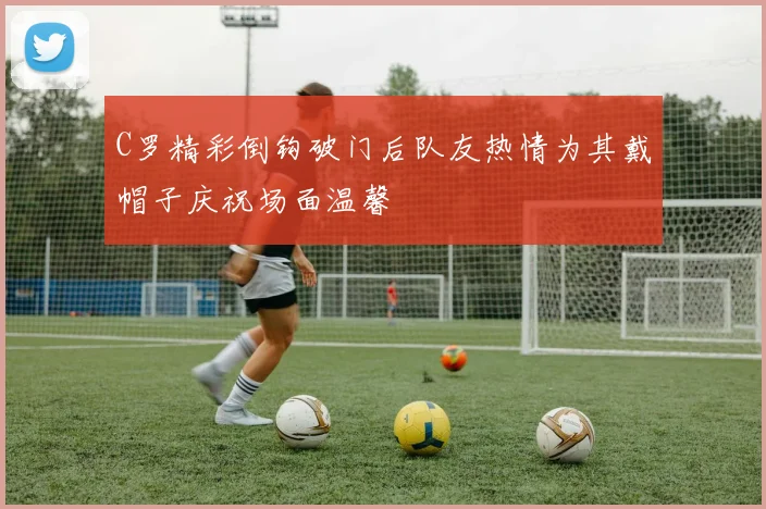 C罗精彩倒钩破门后队友热情为其戴帽子庆祝场面温馨