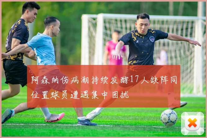阿森纳伤病潮持续发酵17人缺阵同位置球员遭遇集中困扰