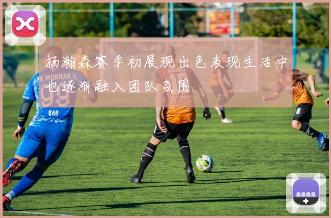 杨瀚森赛季初展现出色表现生活中也逐渐融入团队氛围