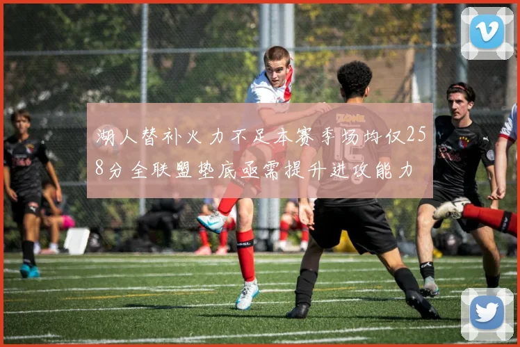 湖人替补火力不足本赛季场均仅258分全联盟垫底亟需提升进攻能力