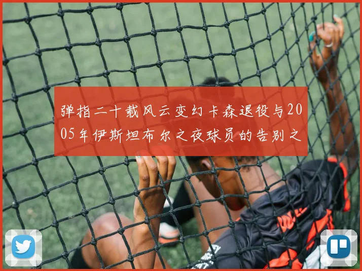 弹指二十载风云变幻卡森退役与2005年伊斯坦布尔之夜球员的告别之路
