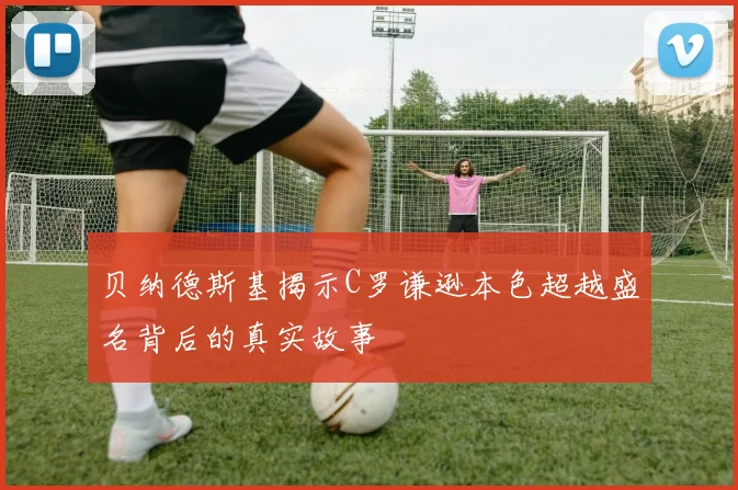 贝纳德斯基揭示C罗谦逊本色超越盛名背后的真实故事