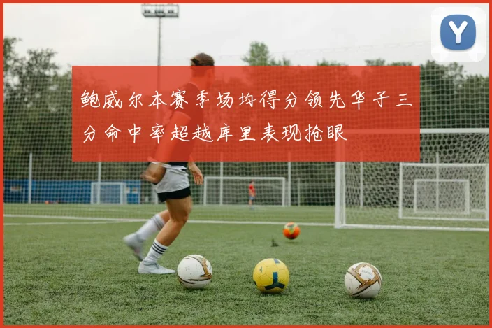 鲍威尔本赛季场均得分领先华子三分命中率超越库里表现抢眼