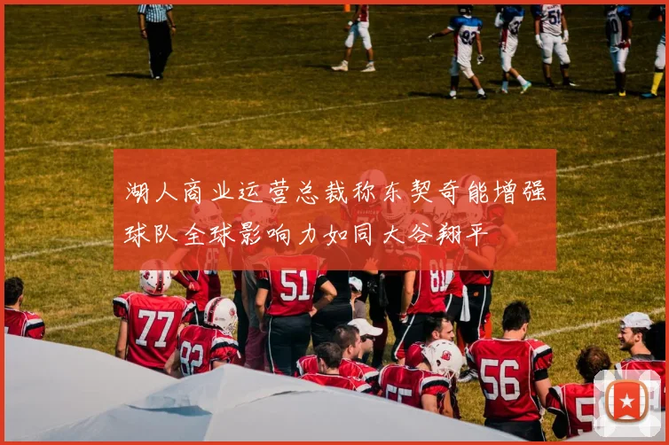 湖人商业运营总裁称东契奇能增强球队全球影响力如同大谷翔平