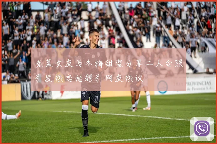 克莱女友马冬梅甜蜜分享二人合照引发热恋话题引网友热议