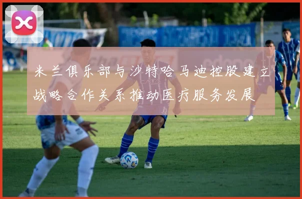 米兰俱乐部与沙特哈马迪控股建立战略合作关系推动医疗服务发展