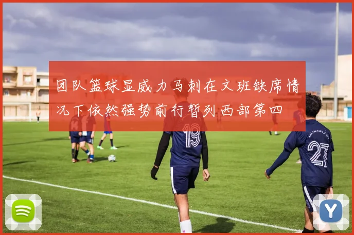 团队篮球显威力马刺在文班缺席情况下依然强势前行暂列西部第四
