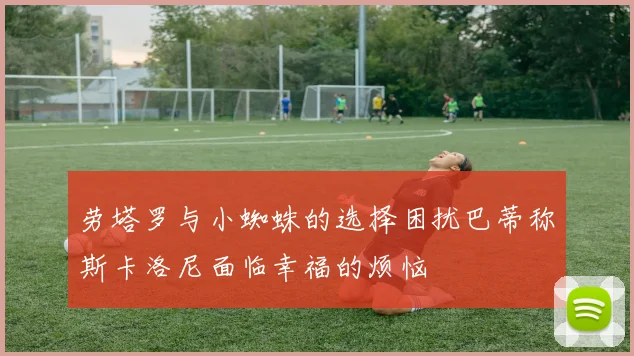 劳塔罗与小蜘蛛的选择困扰巴蒂称斯卡洛尼面临幸福的烦恼