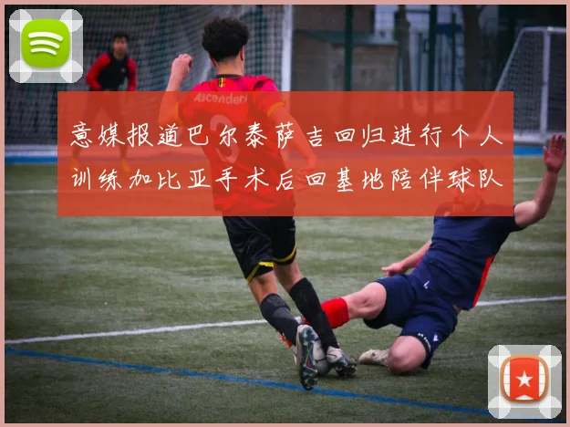意媒报道巴尔泰萨吉回归进行个人训练加比亚手术后回基地陪伴球队恢复状态