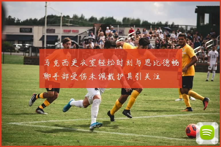 马克西更衣室轻松时刻与恩比德畅聊手部受伤未佩戴护具引关注