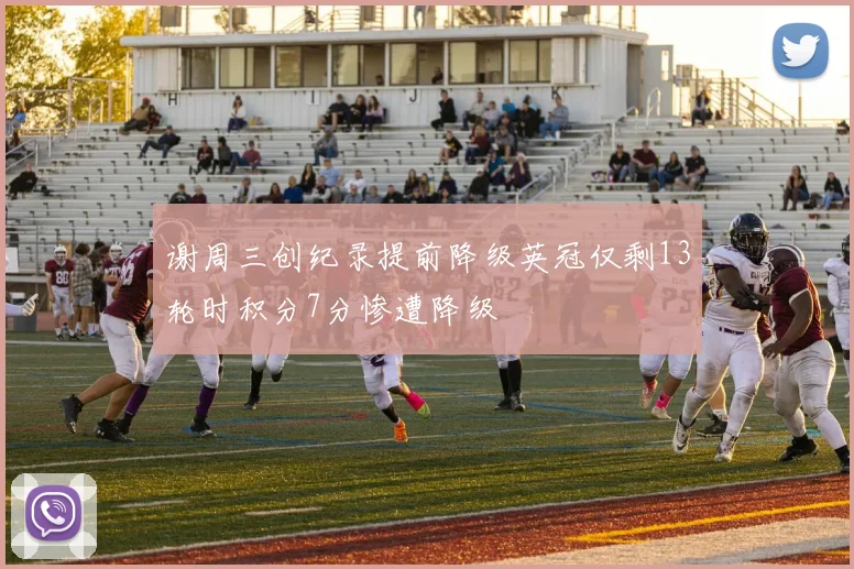 谢周三创纪录提前降级英冠仅剩13轮时积分7分惨遭降级