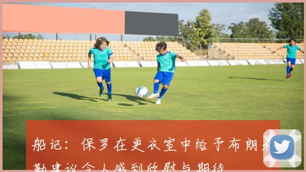 船记：保罗在更衣室中给予布朗米勒建议令人感到欣慰与期待