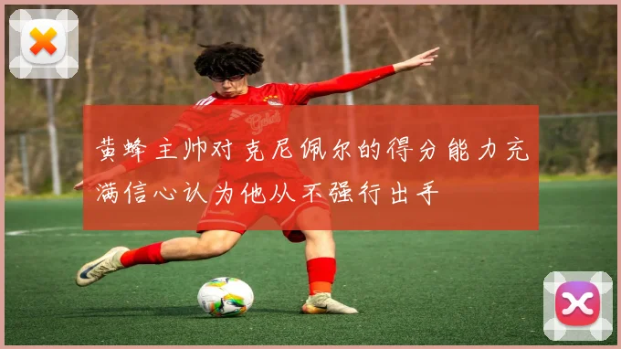 黄蜂主帅对克尼佩尔的得分能力充满信心认为他从不强行出手