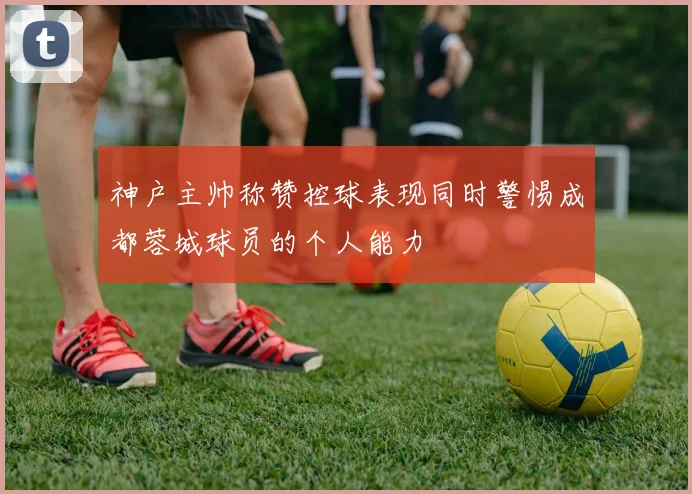 神户主帅称赞控球表现同时警惕成都蓉城球员的个人能力