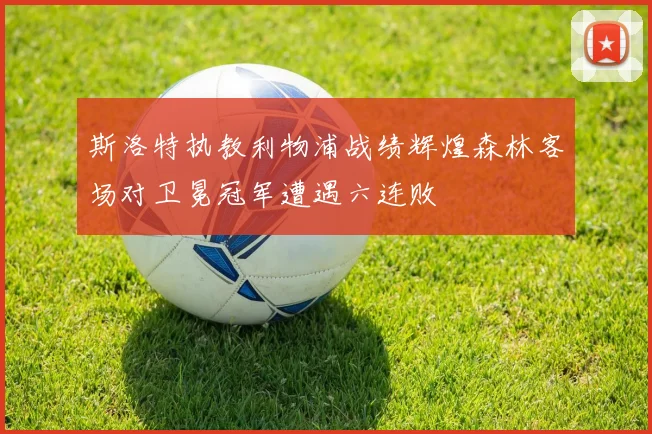 斯洛特执教利物浦战绩辉煌森林客场对卫冕冠军遭遇六连败