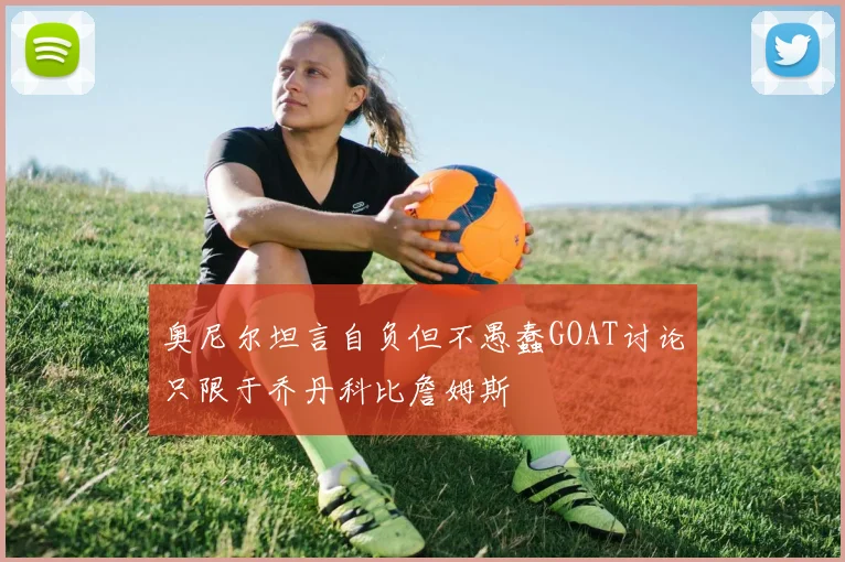 奥尼尔坦言自负但不愚蠢GOAT讨论只限于乔丹科比詹姆斯