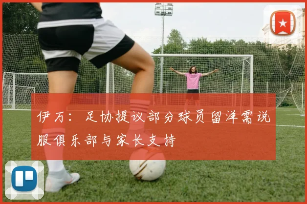 伊万：足协提议部分球员留洋需说服俱乐部与家长支持
