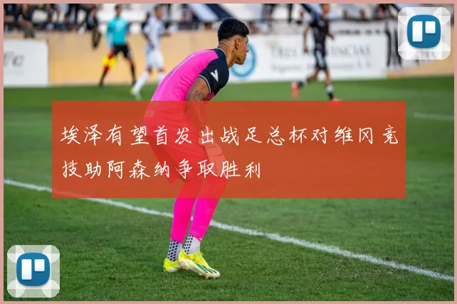 埃泽有望首发出战足总杯对维冈竞技助阿森纳争取胜利