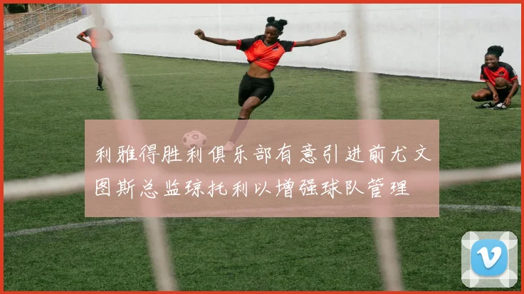 利雅得胜利俱乐部有意引进前尤文图斯总监琼托利以增强球队管理
