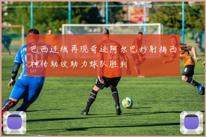 巴西连线再现奇迹阿尔巴妙射梅西神传助攻助力球队胜利