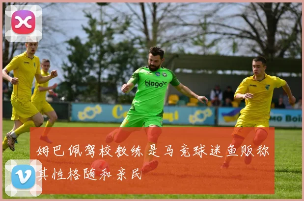 姆巴佩驾校教练是马竞球迷鱼贩称其性格随和亲民