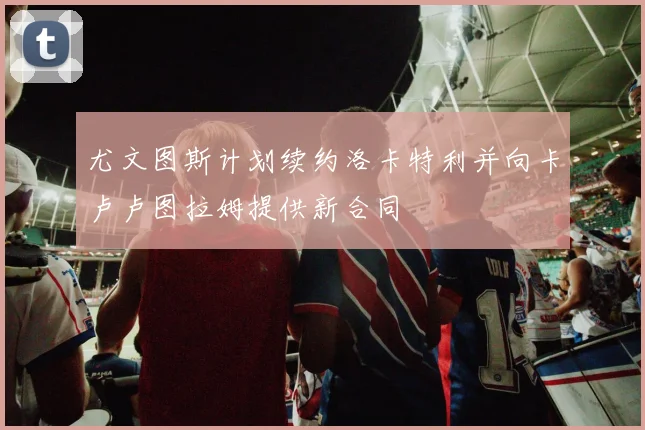 尤文图斯计划续约洛卡特利并向卡卢卢图拉姆提供新合同