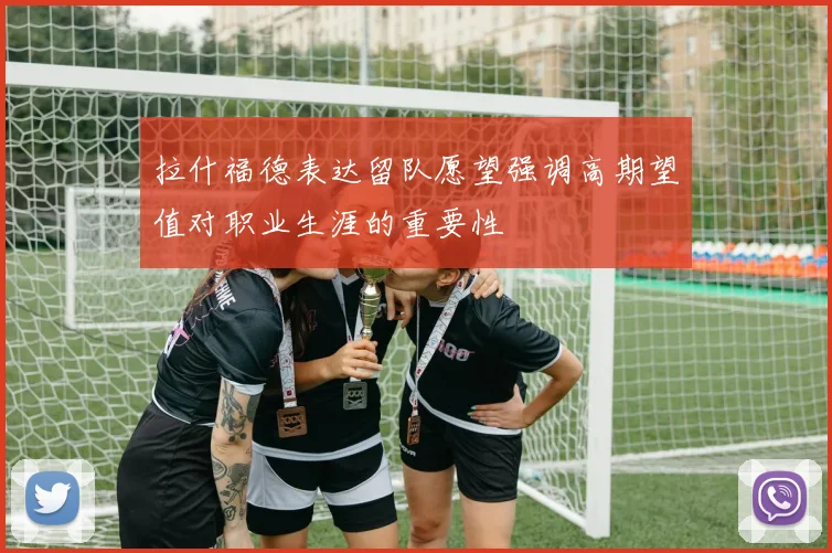 拉什福德表达留队愿望强调高期望值对职业生涯的重要性