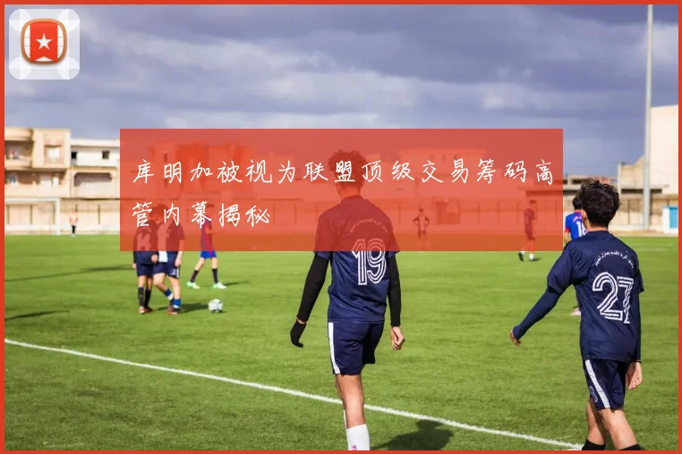 库明加被视为联盟顶级交易筹码高管内幕揭秘