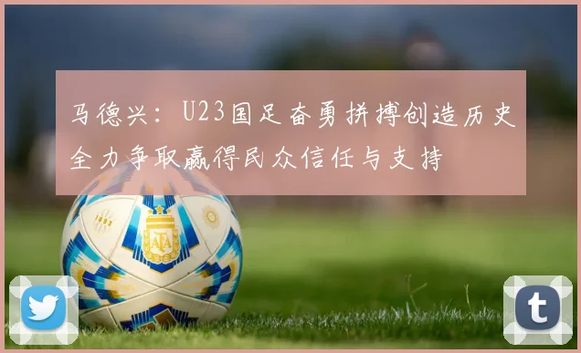 马德兴：U23国足奋勇拼搏创造历史全力争取赢得民众信任与支持