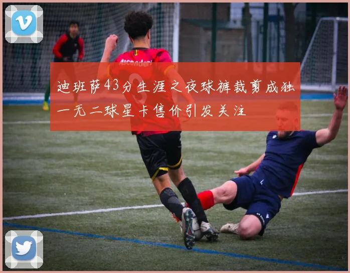 迪班萨43分生涯之夜球裤裁剪成独一无二球星卡售价引发关注