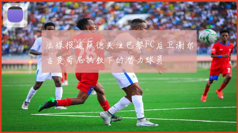 法媒报道萨德关注巴黎FC后卫谢尔吉曼奇尼执教下的潜力球员
