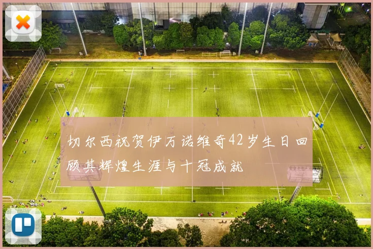 切尔西祝贺伊万诺维奇42岁生日回顾其辉煌生涯与十冠成就