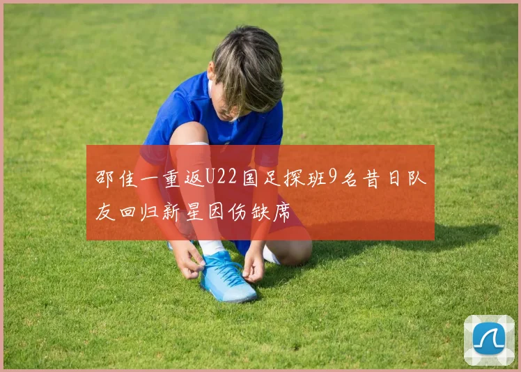 邵佳一重返U22国足探班9名昔日队友回归新星因伤缺席