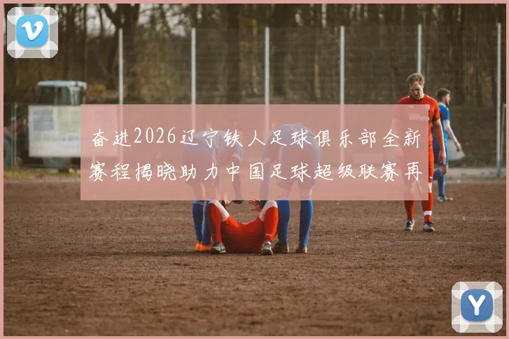 奋进2026辽宁铁人足球俱乐部全新赛程揭晓助力中国足球超级联赛再创辉煌