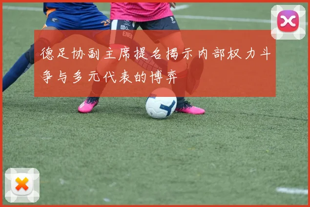 德足协副主席提名揭示内部权力斗争与多元代表的博弈