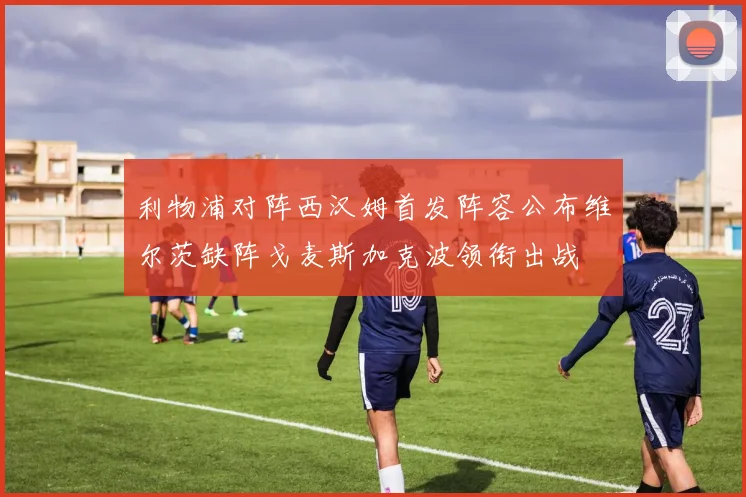 利物浦对阵西汉姆首发阵容公布维尔茨缺阵戈麦斯加克波领衔出战