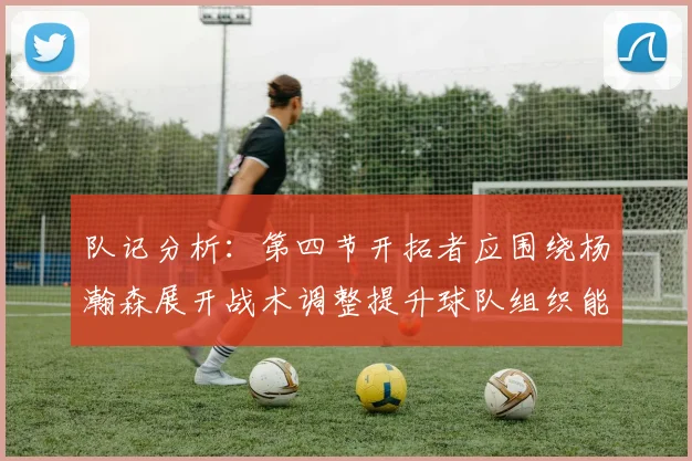 队记分析：第四节开拓者应围绕杨瀚森展开战术调整提升球队组织能力