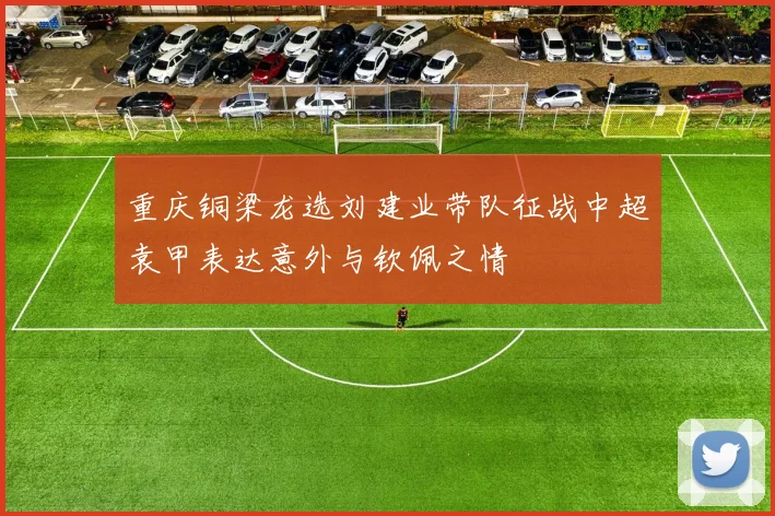 重庆铜梁龙选刘建业带队征战中超袁甲表达意外与钦佩之情